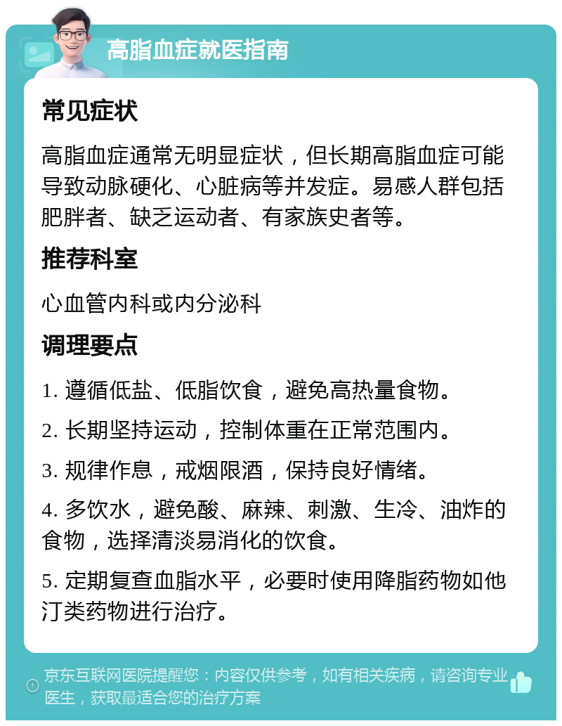 高脂血症就医指南 常见症状 高脂血症通常无明显症状，但长期高脂血症可能导致动脉硬化、心脏病等并发症。易感人群包括肥胖者、缺乏运动者、有家族史者等。 推荐科室 心血管内科或内分泌科 调理要点 1. 遵循低盐、低脂饮食，避免高热量食物。 2. 长期坚持运动，控制体重在正常范围内。 3. 规律作息，戒烟限酒，保持良好情绪。 4. 多饮水，避免酸、麻辣、刺激、生冷、油炸的食物，选择清淡易消化的饮食。 5. 定期复查血脂水平，必要时使用降脂药物如他汀类药物进行治疗。