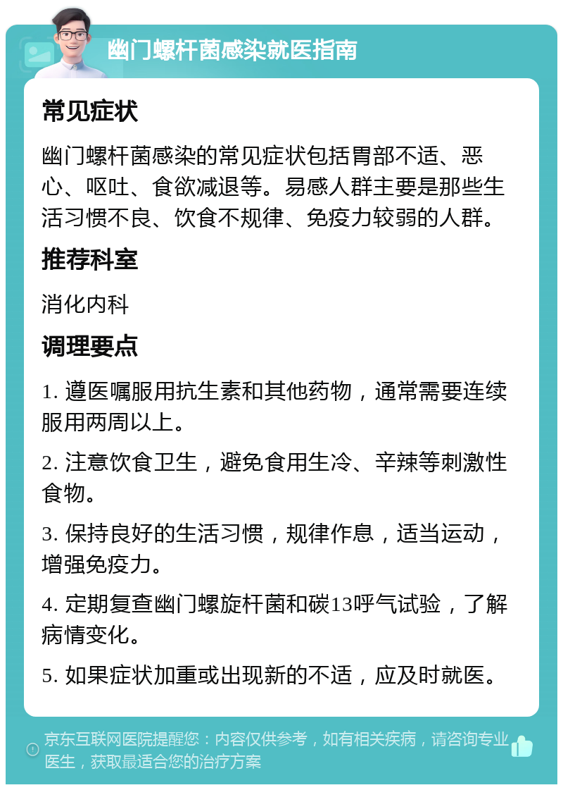 幽门螺杆菌感染就医指南 常见症状 幽门螺杆菌感染的常见症状包括胃部不适、恶心、呕吐、食欲减退等。易感人群主要是那些生活习惯不良、饮食不规律、免疫力较弱的人群。 推荐科室 消化内科 调理要点 1. 遵医嘱服用抗生素和其他药物，通常需要连续服用两周以上。 2. 注意饮食卫生，避免食用生冷、辛辣等刺激性食物。 3. 保持良好的生活习惯，规律作息，适当运动，增强免疫力。 4. 定期复查幽门螺旋杆菌和碳13呼气试验，了解病情变化。 5. 如果症状加重或出现新的不适，应及时就医。