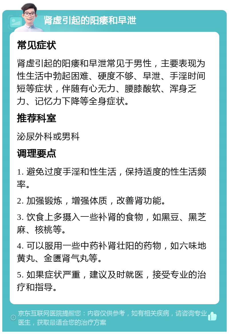 肾虚引起的阳痿和早泄 常见症状 肾虚引起的阳痿和早泄常见于男性，主要表现为性生活中勃起困难、硬度不够、早泄、手淫时间短等症状，伴随有心无力、腰膝酸软、浑身乏力、记忆力下降等全身症状。 推荐科室 泌尿外科或男科 调理要点 1. 避免过度手淫和性生活，保持适度的性生活频率。 2. 加强锻炼，增强体质，改善肾功能。 3. 饮食上多摄入一些补肾的食物，如黑豆、黑芝麻、核桃等。 4. 可以服用一些中药补肾壮阳的药物，如六味地黄丸、金匮肾气丸等。 5. 如果症状严重，建议及时就医，接受专业的治疗和指导。