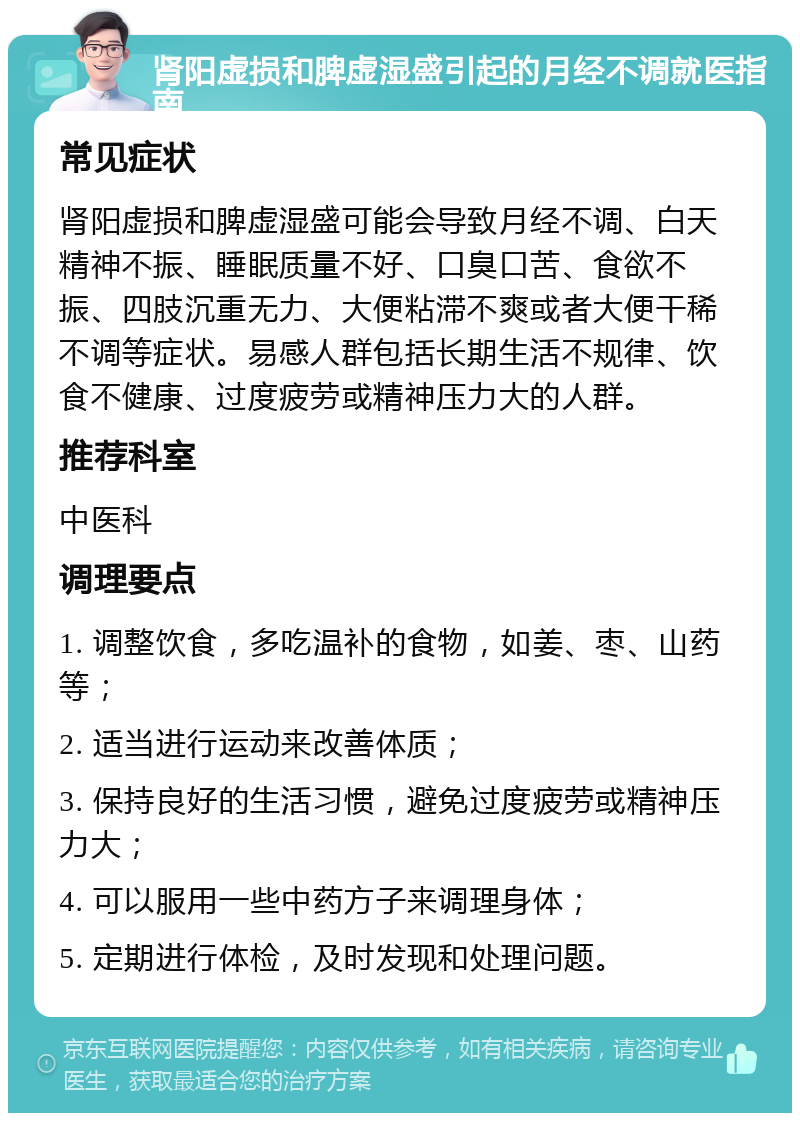 肾阳虚损和脾虚湿盛引起的月经不调就医指南 常见症状 肾阳虚损和脾虚湿盛可能会导致月经不调、白天精神不振、睡眠质量不好、口臭口苦、食欲不振、四肢沉重无力、大便粘滞不爽或者大便干稀不调等症状。易感人群包括长期生活不规律、饮食不健康、过度疲劳或精神压力大的人群。 推荐科室 中医科 调理要点 1. 调整饮食，多吃温补的食物，如姜、枣、山药等； 2. 适当进行运动来改善体质； 3. 保持良好的生活习惯，避免过度疲劳或精神压力大； 4. 可以服用一些中药方子来调理身体； 5. 定期进行体检，及时发现和处理问题。