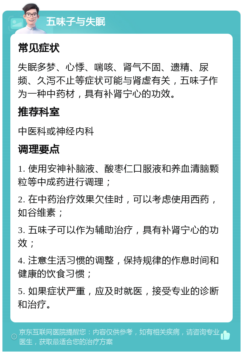 五味子与失眠 常见症状 失眠多梦、心悸、喘咳、肾气不固、遗精、尿频、久泻不止等症状可能与肾虚有关，五味子作为一种中药材，具有补肾宁心的功效。 推荐科室 中医科或神经内科 调理要点 1. 使用安神补脑液、酸枣仁口服液和养血清脑颗粒等中成药进行调理； 2. 在中药治疗效果欠佳时，可以考虑使用西药，如谷维素； 3. 五味子可以作为辅助治疗，具有补肾宁心的功效； 4. 注意生活习惯的调整，保持规律的作息时间和健康的饮食习惯； 5. 如果症状严重，应及时就医，接受专业的诊断和治疗。