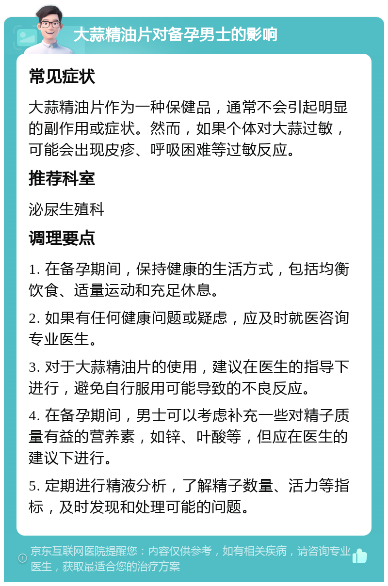 大蒜精油片对备孕男士的影响 常见症状 大蒜精油片作为一种保健品，通常不会引起明显的副作用或症状。然而，如果个体对大蒜过敏，可能会出现皮疹、呼吸困难等过敏反应。 推荐科室 泌尿生殖科 调理要点 1. 在备孕期间，保持健康的生活方式，包括均衡饮食、适量运动和充足休息。 2. 如果有任何健康问题或疑虑，应及时就医咨询专业医生。 3. 对于大蒜精油片的使用，建议在医生的指导下进行，避免自行服用可能导致的不良反应。 4. 在备孕期间，男士可以考虑补充一些对精子质量有益的营养素，如锌、叶酸等，但应在医生的建议下进行。 5. 定期进行精液分析，了解精子数量、活力等指标，及时发现和处理可能的问题。