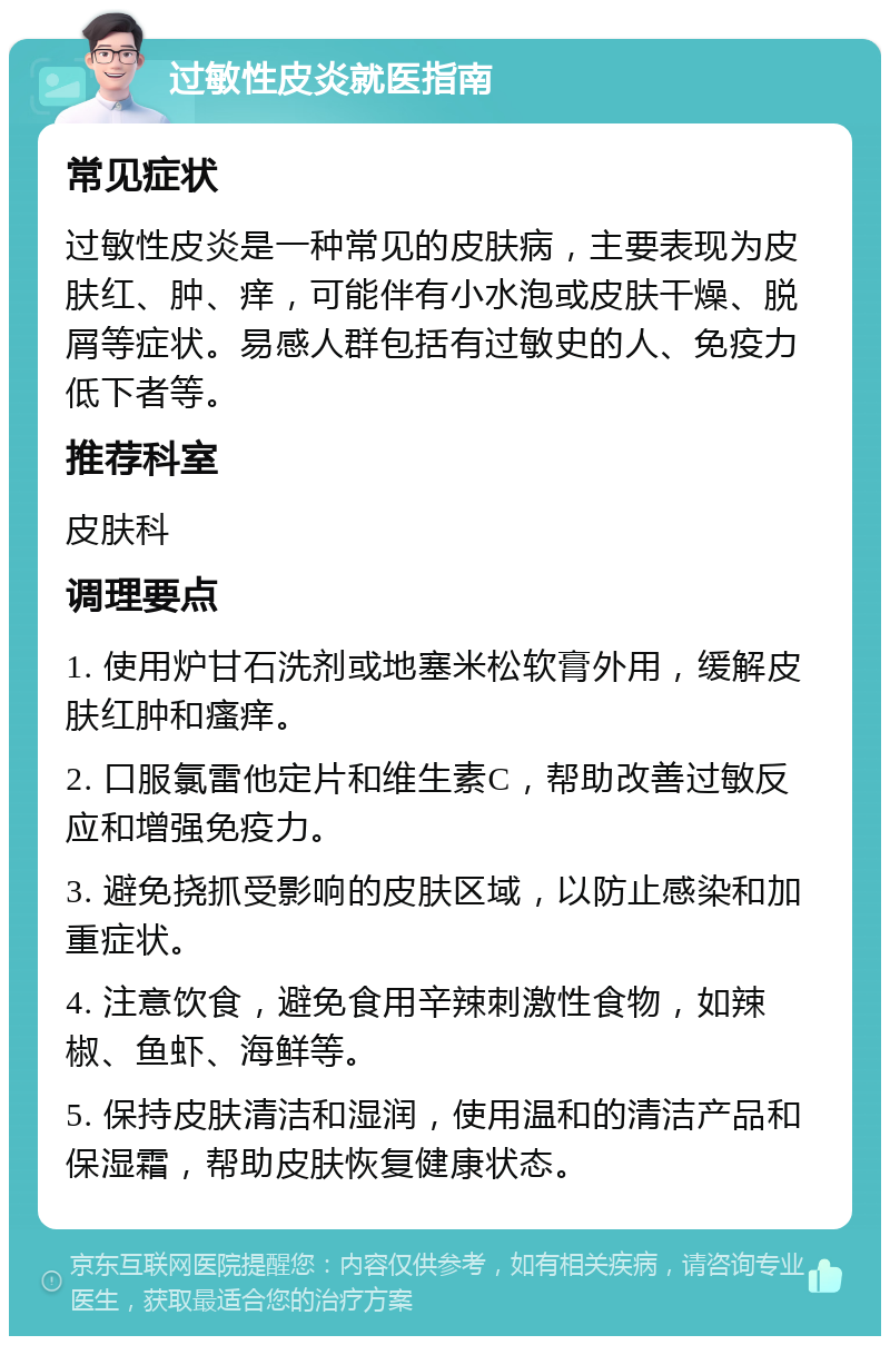 过敏性皮炎就医指南 常见症状 过敏性皮炎是一种常见的皮肤病，主要表现为皮肤红、肿、痒，可能伴有小水泡或皮肤干燥、脱屑等症状。易感人群包括有过敏史的人、免疫力低下者等。 推荐科室 皮肤科 调理要点 1. 使用炉甘石洗剂或地塞米松软膏外用，缓解皮肤红肿和瘙痒。 2. 口服氯雷他定片和维生素C，帮助改善过敏反应和增强免疫力。 3. 避免挠抓受影响的皮肤区域，以防止感染和加重症状。 4. 注意饮食，避免食用辛辣刺激性食物，如辣椒、鱼虾、海鲜等。 5. 保持皮肤清洁和湿润，使用温和的清洁产品和保湿霜，帮助皮肤恢复健康状态。