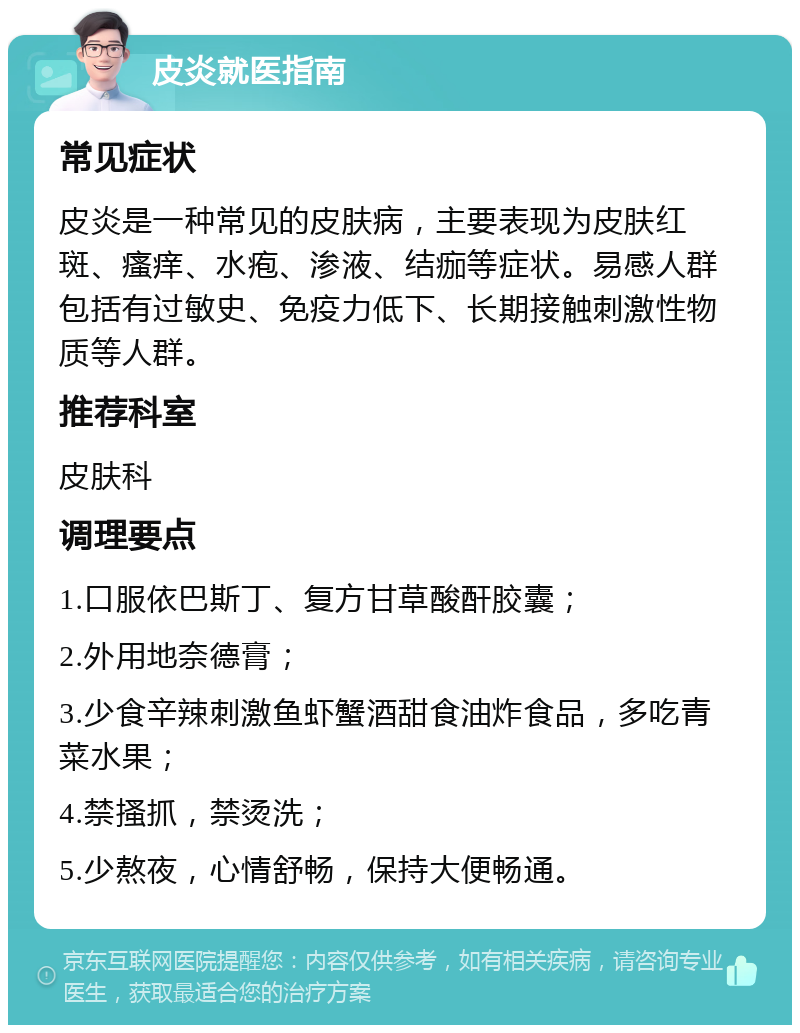 皮炎就医指南 常见症状 皮炎是一种常见的皮肤病，主要表现为皮肤红斑、瘙痒、水疱、渗液、结痂等症状。易感人群包括有过敏史、免疫力低下、长期接触刺激性物质等人群。 推荐科室 皮肤科 调理要点 1.口服依巴斯丁、复方甘草酸酐胶囊； 2.外用地奈德膏； 3.少食辛辣刺激鱼虾蟹酒甜食油炸食品，多吃青菜水果； 4.禁搔抓，禁烫洗； 5.少熬夜，心情舒畅，保持大便畅通。