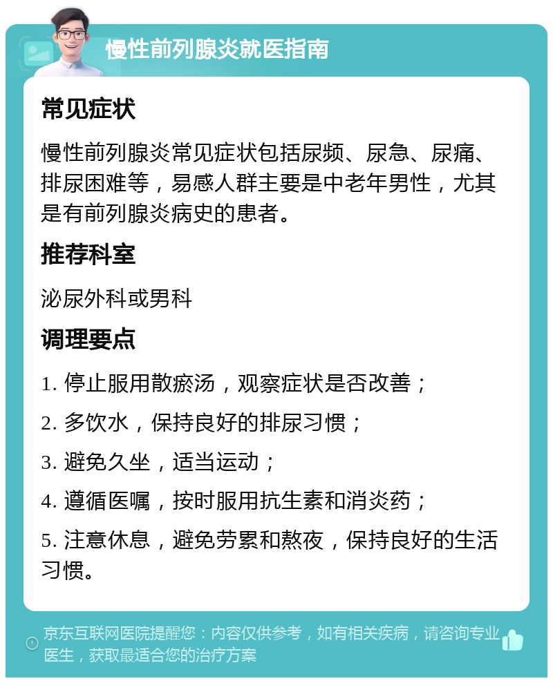 慢性前列腺炎就医指南 常见症状 慢性前列腺炎常见症状包括尿频、尿急、尿痛、排尿困难等，易感人群主要是中老年男性，尤其是有前列腺炎病史的患者。 推荐科室 泌尿外科或男科 调理要点 1. 停止服用散瘀汤，观察症状是否改善； 2. 多饮水，保持良好的排尿习惯； 3. 避免久坐，适当运动； 4. 遵循医嘱，按时服用抗生素和消炎药； 5. 注意休息，避免劳累和熬夜，保持良好的生活习惯。