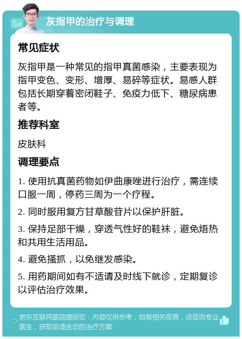 灰指甲的治疗与调理 常见症状 灰指甲是一种常见的指甲真菌感染，主要表现为指甲变色、变形、增厚、易碎等症状。易感人群包括长期穿着密闭鞋子、免疫力低下、糖尿病患者等。 推荐科室 皮肤科 调理要点 1. 使用抗真菌药物如伊曲康唑进行治疗，需连续口服一周，停药三周为一个疗程。 2. 同时服用复方甘草酸苷片以保护肝脏。 3. 保持足部干燥，穿透气性好的鞋袜，避免焐热和共用生活用品。 4. 避免搔抓，以免继发感染。 5. 用药期间如有不适请及时线下就诊，定期复诊以评估治疗效果。