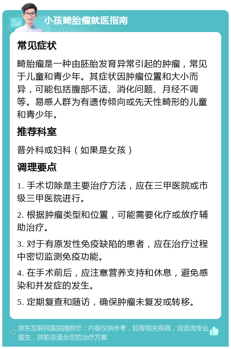 小孩畸胎瘤就医指南 常见症状 畸胎瘤是一种由胚胎发育异常引起的肿瘤，常见于儿童和青少年。其症状因肿瘤位置和大小而异，可能包括腹部不适、消化问题、月经不调等。易感人群为有遗传倾向或先天性畸形的儿童和青少年。 推荐科室 普外科或妇科（如果是女孩） 调理要点 1. 手术切除是主要治疗方法，应在三甲医院或市级三甲医院进行。 2. 根据肿瘤类型和位置，可能需要化疗或放疗辅助治疗。 3. 对于有原发性免疫缺陷的患者，应在治疗过程中密切监测免疫功能。 4. 在手术前后，应注意营养支持和休息，避免感染和并发症的发生。 5. 定期复查和随访，确保肿瘤未复发或转移。