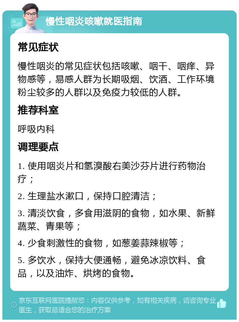 慢性咽炎咳嗽就医指南 常见症状 慢性咽炎的常见症状包括咳嗽、咽干、咽痒、异物感等，易感人群为长期吸烟、饮酒、工作环境粉尘较多的人群以及免疫力较低的人群。 推荐科室 呼吸内科 调理要点 1. 使用咽炎片和氢溴酸右美沙芬片进行药物治疗； 2. 生理盐水漱口，保持口腔清洁； 3. 清淡饮食，多食用滋阴的食物，如水果、新鲜蔬菜、青果等； 4. 少食刺激性的食物，如葱姜蒜辣椒等； 5. 多饮水，保持大便通畅，避免冰凉饮料、食品，以及油炸、烘烤的食物。