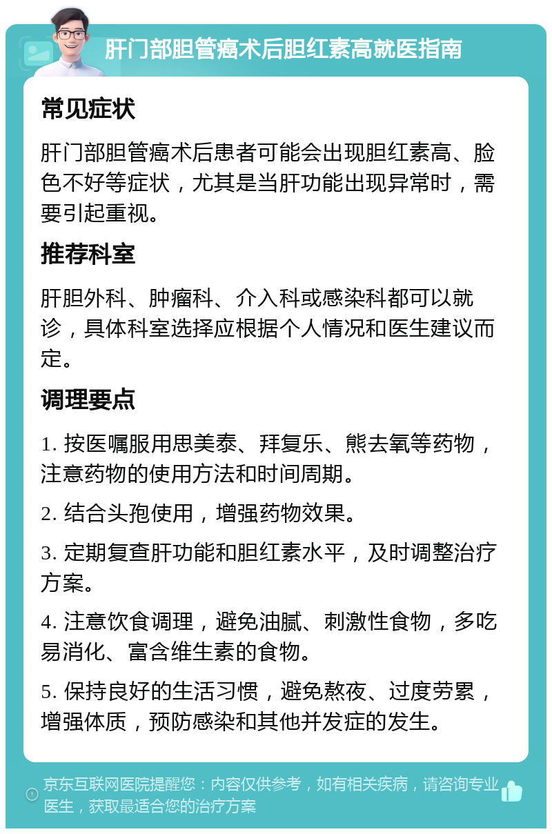 肝门部胆管癌术后胆红素高就医指南 常见症状 肝门部胆管癌术后患者可能会出现胆红素高、脸色不好等症状，尤其是当肝功能出现异常时，需要引起重视。 推荐科室 肝胆外科、肿瘤科、介入科或感染科都可以就诊，具体科室选择应根据个人情况和医生建议而定。 调理要点 1. 按医嘱服用思美泰、拜复乐、熊去氧等药物，注意药物的使用方法和时间周期。 2. 结合头孢使用，增强药物效果。 3. 定期复查肝功能和胆红素水平，及时调整治疗方案。 4. 注意饮食调理，避免油腻、刺激性食物，多吃易消化、富含维生素的食物。 5. 保持良好的生活习惯，避免熬夜、过度劳累，增强体质，预防感染和其他并发症的发生。