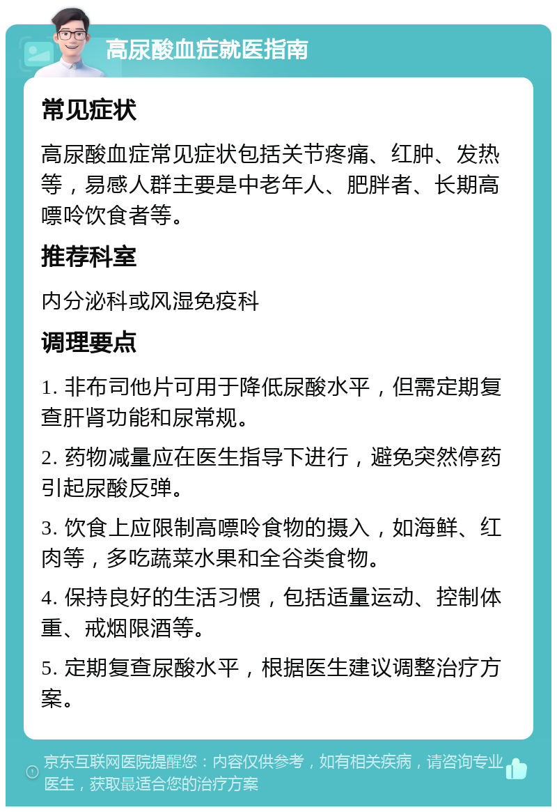 高尿酸血症就医指南 常见症状 高尿酸血症常见症状包括关节疼痛、红肿、发热等，易感人群主要是中老年人、肥胖者、长期高嘌呤饮食者等。 推荐科室 内分泌科或风湿免疫科 调理要点 1. 非布司他片可用于降低尿酸水平，但需定期复查肝肾功能和尿常规。 2. 药物减量应在医生指导下进行，避免突然停药引起尿酸反弹。 3. 饮食上应限制高嘌呤食物的摄入，如海鲜、红肉等，多吃蔬菜水果和全谷类食物。 4. 保持良好的生活习惯，包括适量运动、控制体重、戒烟限酒等。 5. 定期复查尿酸水平，根据医生建议调整治疗方案。