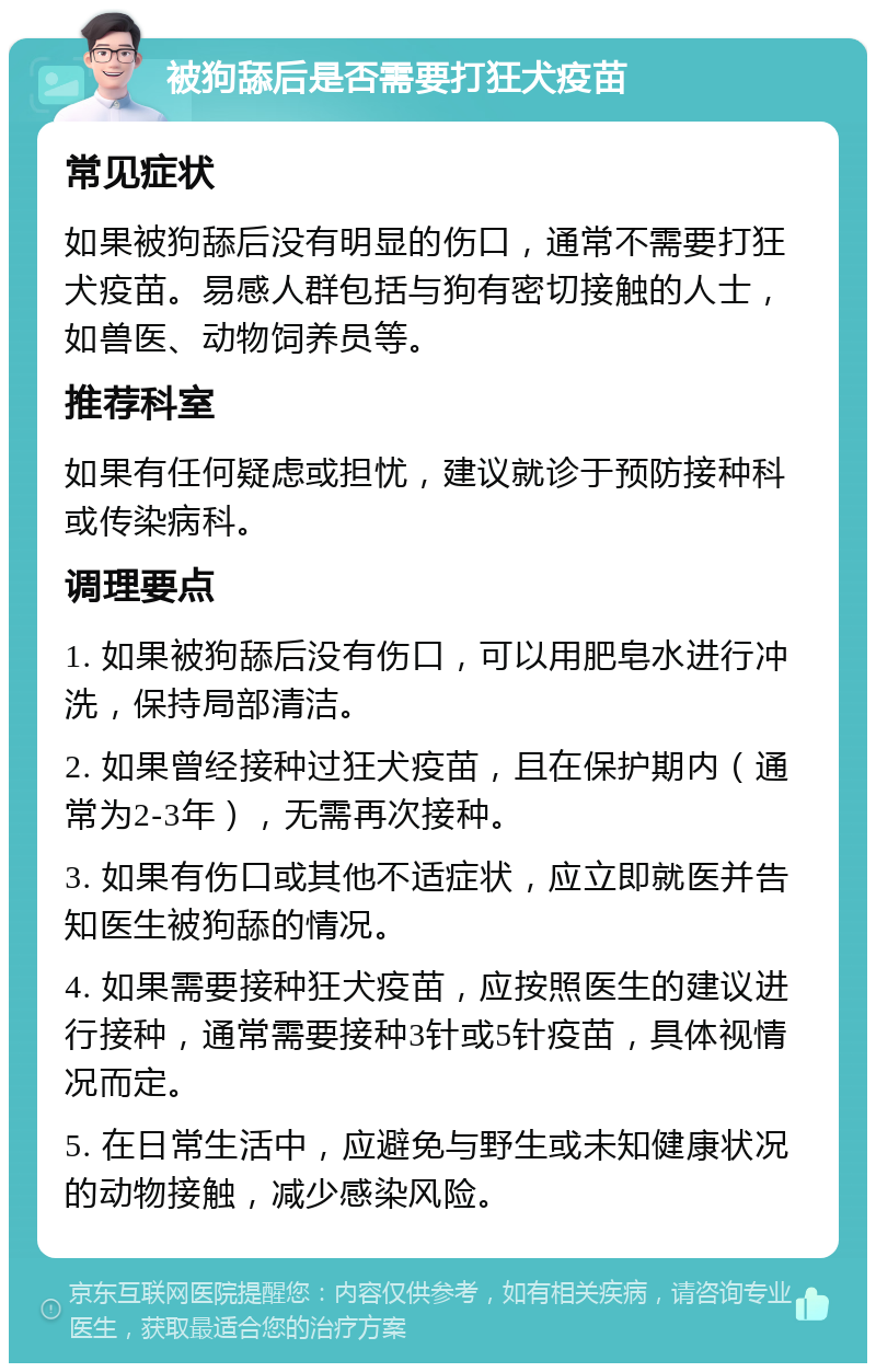 被狗舔后是否需要打狂犬疫苗 常见症状 如果被狗舔后没有明显的伤口，通常不需要打狂犬疫苗。易感人群包括与狗有密切接触的人士，如兽医、动物饲养员等。 推荐科室 如果有任何疑虑或担忧，建议就诊于预防接种科或传染病科。 调理要点 1. 如果被狗舔后没有伤口，可以用肥皂水进行冲洗，保持局部清洁。 2. 如果曾经接种过狂犬疫苗，且在保护期内（通常为2-3年），无需再次接种。 3. 如果有伤口或其他不适症状，应立即就医并告知医生被狗舔的情况。 4. 如果需要接种狂犬疫苗，应按照医生的建议进行接种，通常需要接种3针或5针疫苗，具体视情况而定。 5. 在日常生活中，应避免与野生或未知健康状况的动物接触，减少感染风险。