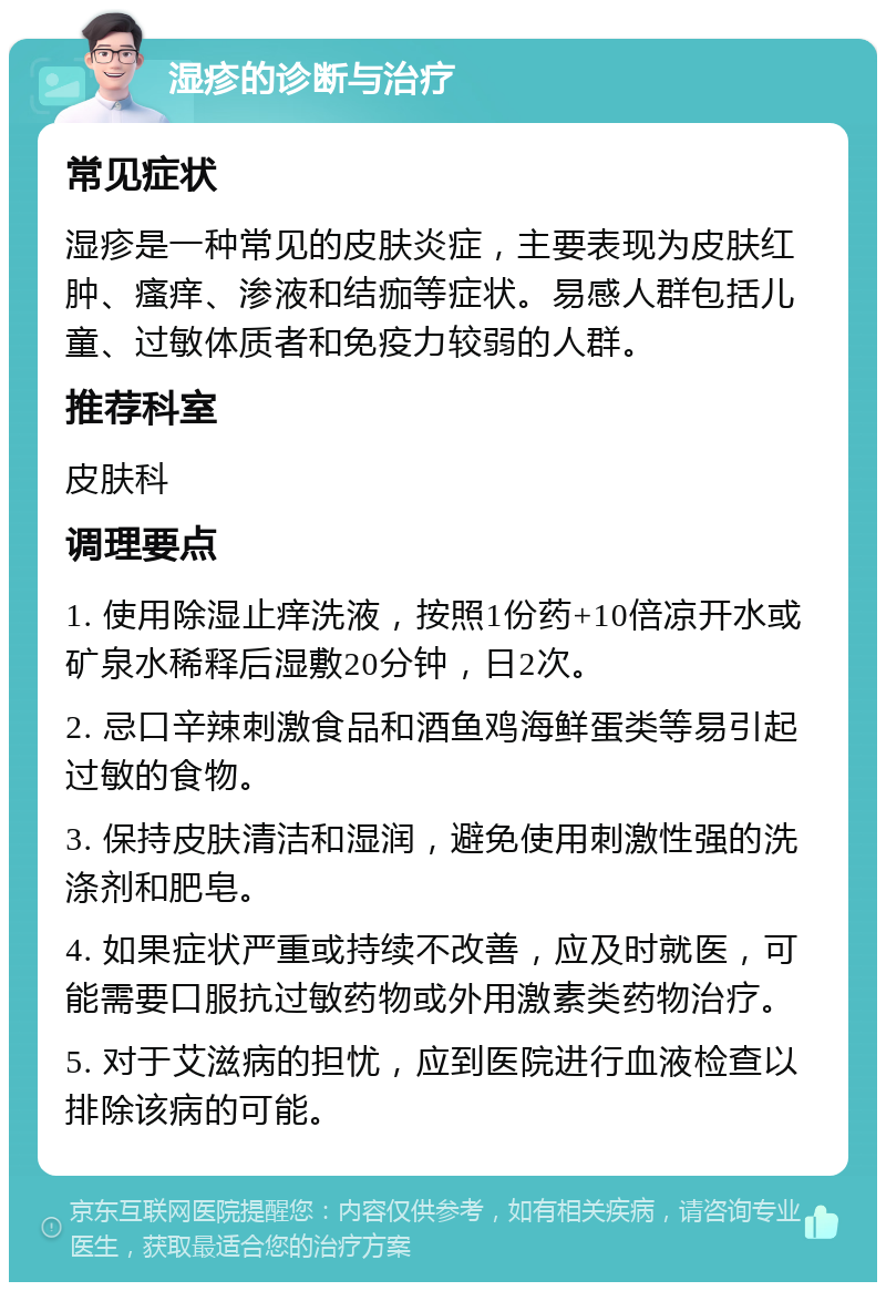 湿疹的诊断与治疗 常见症状 湿疹是一种常见的皮肤炎症，主要表现为皮肤红肿、瘙痒、渗液和结痂等症状。易感人群包括儿童、过敏体质者和免疫力较弱的人群。 推荐科室 皮肤科 调理要点 1. 使用除湿止痒洗液，按照1份药+10倍凉开水或矿泉水稀释后湿敷20分钟，日2次。 2. 忌口辛辣刺激食品和酒鱼鸡海鲜蛋类等易引起过敏的食物。 3. 保持皮肤清洁和湿润，避免使用刺激性强的洗涤剂和肥皂。 4. 如果症状严重或持续不改善，应及时就医，可能需要口服抗过敏药物或外用激素类药物治疗。 5. 对于艾滋病的担忧，应到医院进行血液检查以排除该病的可能。