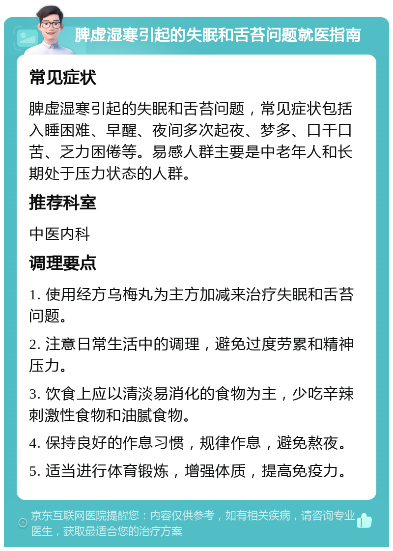 脾虚湿寒引起的失眠和舌苔问题就医指南 常见症状 脾虚湿寒引起的失眠和舌苔问题，常见症状包括入睡困难、早醒、夜间多次起夜、梦多、口干口苦、乏力困倦等。易感人群主要是中老年人和长期处于压力状态的人群。 推荐科室 中医内科 调理要点 1. 使用经方乌梅丸为主方加减来治疗失眠和舌苔问题。 2. 注意日常生活中的调理，避免过度劳累和精神压力。 3. 饮食上应以清淡易消化的食物为主，少吃辛辣刺激性食物和油腻食物。 4. 保持良好的作息习惯，规律作息，避免熬夜。 5. 适当进行体育锻炼，增强体质，提高免疫力。