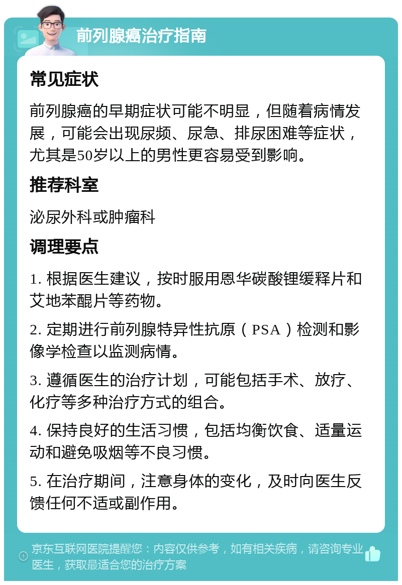 前列腺癌治疗指南 常见症状 前列腺癌的早期症状可能不明显，但随着病情发展，可能会出现尿频、尿急、排尿困难等症状，尤其是50岁以上的男性更容易受到影响。 推荐科室 泌尿外科或肿瘤科 调理要点 1. 根据医生建议，按时服用恩华碳酸锂缓释片和艾地苯醌片等药物。 2. 定期进行前列腺特异性抗原（PSA）检测和影像学检查以监测病情。 3. 遵循医生的治疗计划，可能包括手术、放疗、化疗等多种治疗方式的组合。 4. 保持良好的生活习惯，包括均衡饮食、适量运动和避免吸烟等不良习惯。 5. 在治疗期间，注意身体的变化，及时向医生反馈任何不适或副作用。