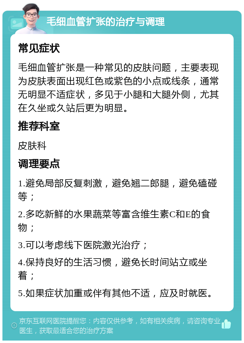 毛细血管扩张的治疗与调理 常见症状 毛细血管扩张是一种常见的皮肤问题，主要表现为皮肤表面出现红色或紫色的小点或线条，通常无明显不适症状，多见于小腿和大腿外侧，尤其在久坐或久站后更为明显。 推荐科室 皮肤科 调理要点 1.避免局部反复刺激，避免翘二郎腿，避免磕碰等； 2.多吃新鲜的水果蔬菜等富含维生素C和E的食物； 3.可以考虑线下医院激光治疗； 4.保持良好的生活习惯，避免长时间站立或坐着； 5.如果症状加重或伴有其他不适，应及时就医。