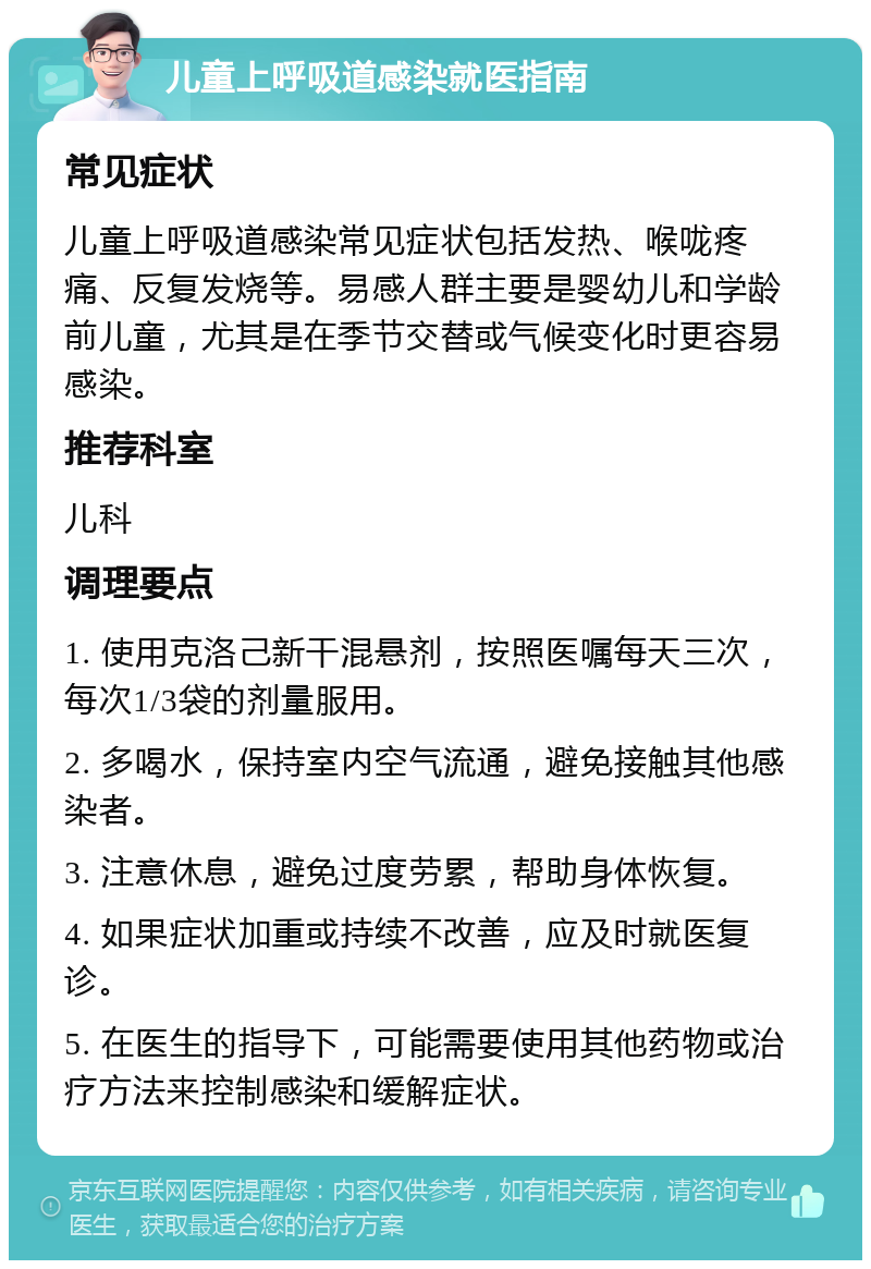 儿童上呼吸道感染就医指南 常见症状 儿童上呼吸道感染常见症状包括发热、喉咙疼痛、反复发烧等。易感人群主要是婴幼儿和学龄前儿童，尤其是在季节交替或气候变化时更容易感染。 推荐科室 儿科 调理要点 1. 使用克洛己新干混悬剂，按照医嘱每天三次，每次1/3袋的剂量服用。 2. 多喝水，保持室内空气流通，避免接触其他感染者。 3. 注意休息，避免过度劳累，帮助身体恢复。 4. 如果症状加重或持续不改善，应及时就医复诊。 5. 在医生的指导下，可能需要使用其他药物或治疗方法来控制感染和缓解症状。