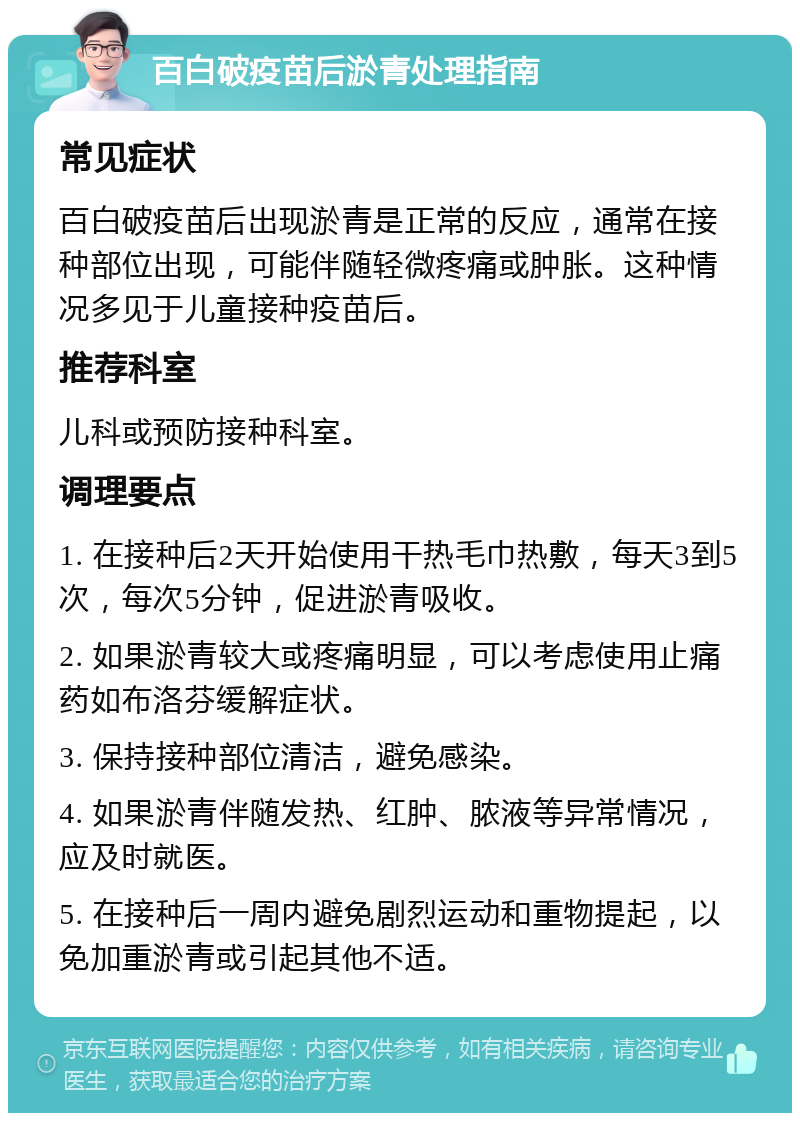 百白破疫苗后淤青处理指南 常见症状 百白破疫苗后出现淤青是正常的反应，通常在接种部位出现，可能伴随轻微疼痛或肿胀。这种情况多见于儿童接种疫苗后。 推荐科室 儿科或预防接种科室。 调理要点 1. 在接种后2天开始使用干热毛巾热敷，每天3到5次，每次5分钟，促进淤青吸收。 2. 如果淤青较大或疼痛明显，可以考虑使用止痛药如布洛芬缓解症状。 3. 保持接种部位清洁，避免感染。 4. 如果淤青伴随发热、红肿、脓液等异常情况，应及时就医。 5. 在接种后一周内避免剧烈运动和重物提起，以免加重淤青或引起其他不适。