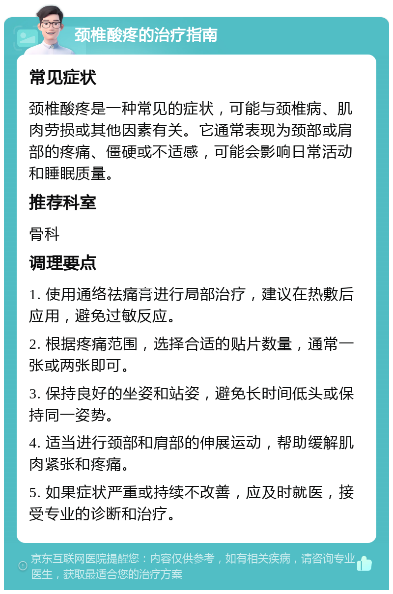 颈椎酸疼的治疗指南 常见症状 颈椎酸疼是一种常见的症状，可能与颈椎病、肌肉劳损或其他因素有关。它通常表现为颈部或肩部的疼痛、僵硬或不适感，可能会影响日常活动和睡眠质量。 推荐科室 骨科 调理要点 1. 使用通络祛痛膏进行局部治疗，建议在热敷后应用，避免过敏反应。 2. 根据疼痛范围，选择合适的贴片数量，通常一张或两张即可。 3. 保持良好的坐姿和站姿，避免长时间低头或保持同一姿势。 4. 适当进行颈部和肩部的伸展运动，帮助缓解肌肉紧张和疼痛。 5. 如果症状严重或持续不改善，应及时就医，接受专业的诊断和治疗。