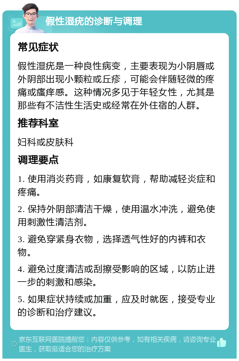 假性湿疣的诊断与调理 常见症状 假性湿疣是一种良性病变，主要表现为小阴唇或外阴部出现小颗粒或丘疹，可能会伴随轻微的疼痛或瘙痒感。这种情况多见于年轻女性，尤其是那些有不洁性生活史或经常在外住宿的人群。 推荐科室 妇科或皮肤科 调理要点 1. 使用消炎药膏，如康复软膏，帮助减轻炎症和疼痛。 2. 保持外阴部清洁干燥，使用温水冲洗，避免使用刺激性清洁剂。 3. 避免穿紧身衣物，选择透气性好的内裤和衣物。 4. 避免过度清洁或刮擦受影响的区域，以防止进一步的刺激和感染。 5. 如果症状持续或加重，应及时就医，接受专业的诊断和治疗建议。