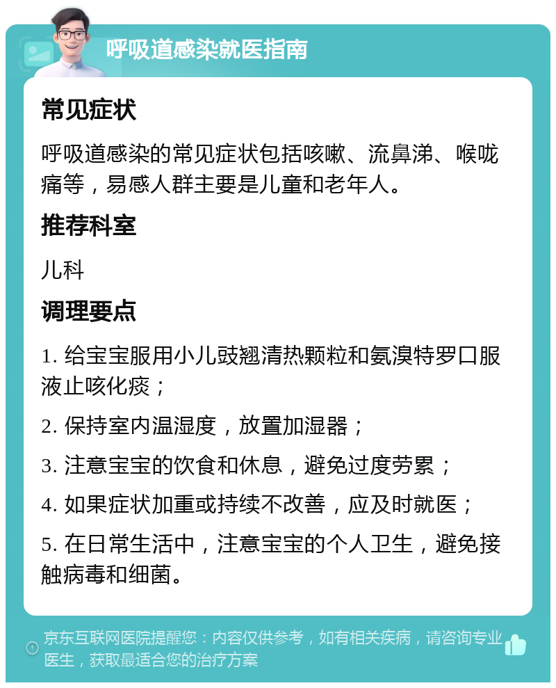 呼吸道感染就医指南 常见症状 呼吸道感染的常见症状包括咳嗽、流鼻涕、喉咙痛等，易感人群主要是儿童和老年人。 推荐科室 儿科 调理要点 1. 给宝宝服用小儿豉翘清热颗粒和氨溴特罗口服液止咳化痰； 2. 保持室内温湿度，放置加湿器； 3. 注意宝宝的饮食和休息，避免过度劳累； 4. 如果症状加重或持续不改善，应及时就医； 5. 在日常生活中，注意宝宝的个人卫生，避免接触病毒和细菌。