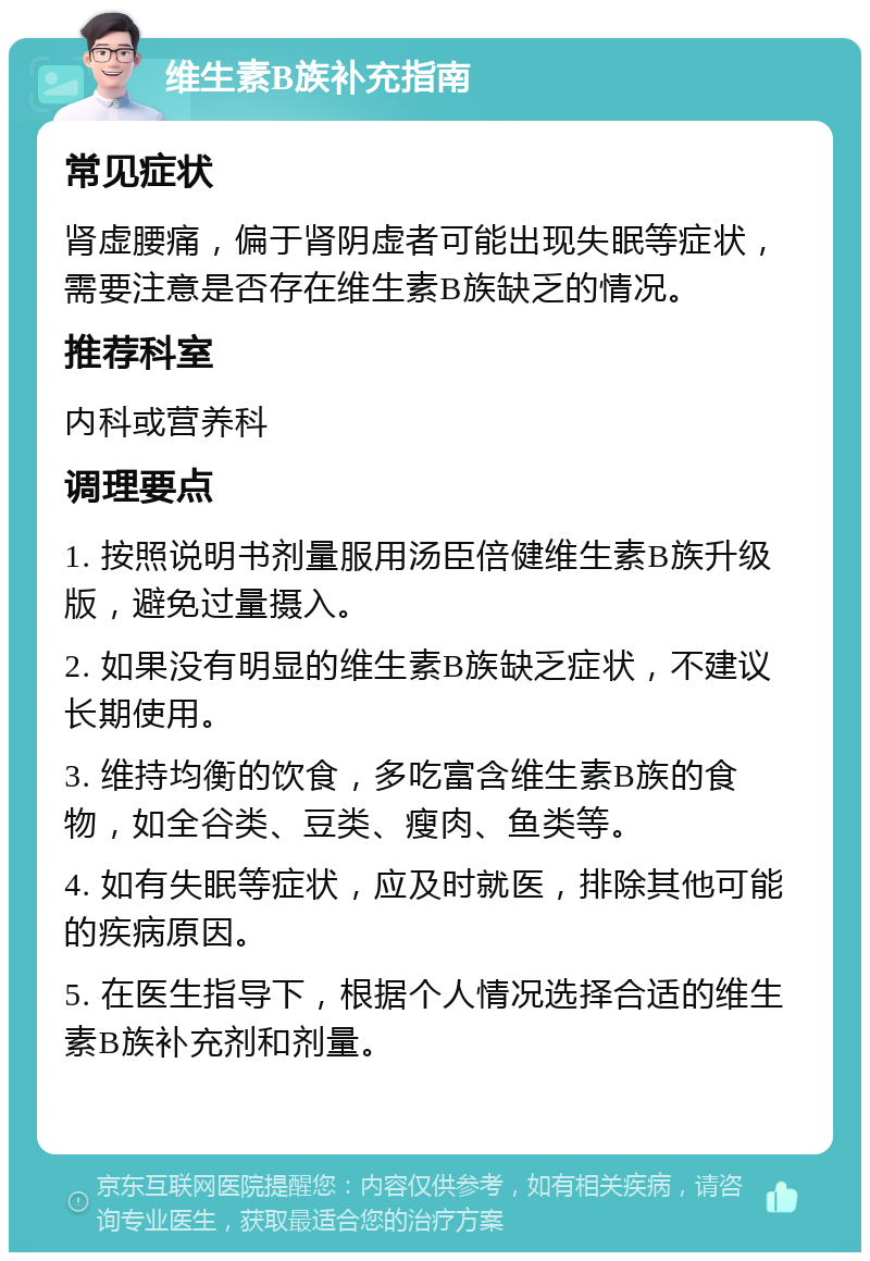 维生素B族补充指南 常见症状 肾虚腰痛，偏于肾阴虚者可能出现失眠等症状，需要注意是否存在维生素B族缺乏的情况。 推荐科室 内科或营养科 调理要点 1. 按照说明书剂量服用汤臣倍健维生素B族升级版，避免过量摄入。 2. 如果没有明显的维生素B族缺乏症状，不建议长期使用。 3. 维持均衡的饮食，多吃富含维生素B族的食物，如全谷类、豆类、瘦肉、鱼类等。 4. 如有失眠等症状，应及时就医，排除其他可能的疾病原因。 5. 在医生指导下，根据个人情况选择合适的维生素B族补充剂和剂量。