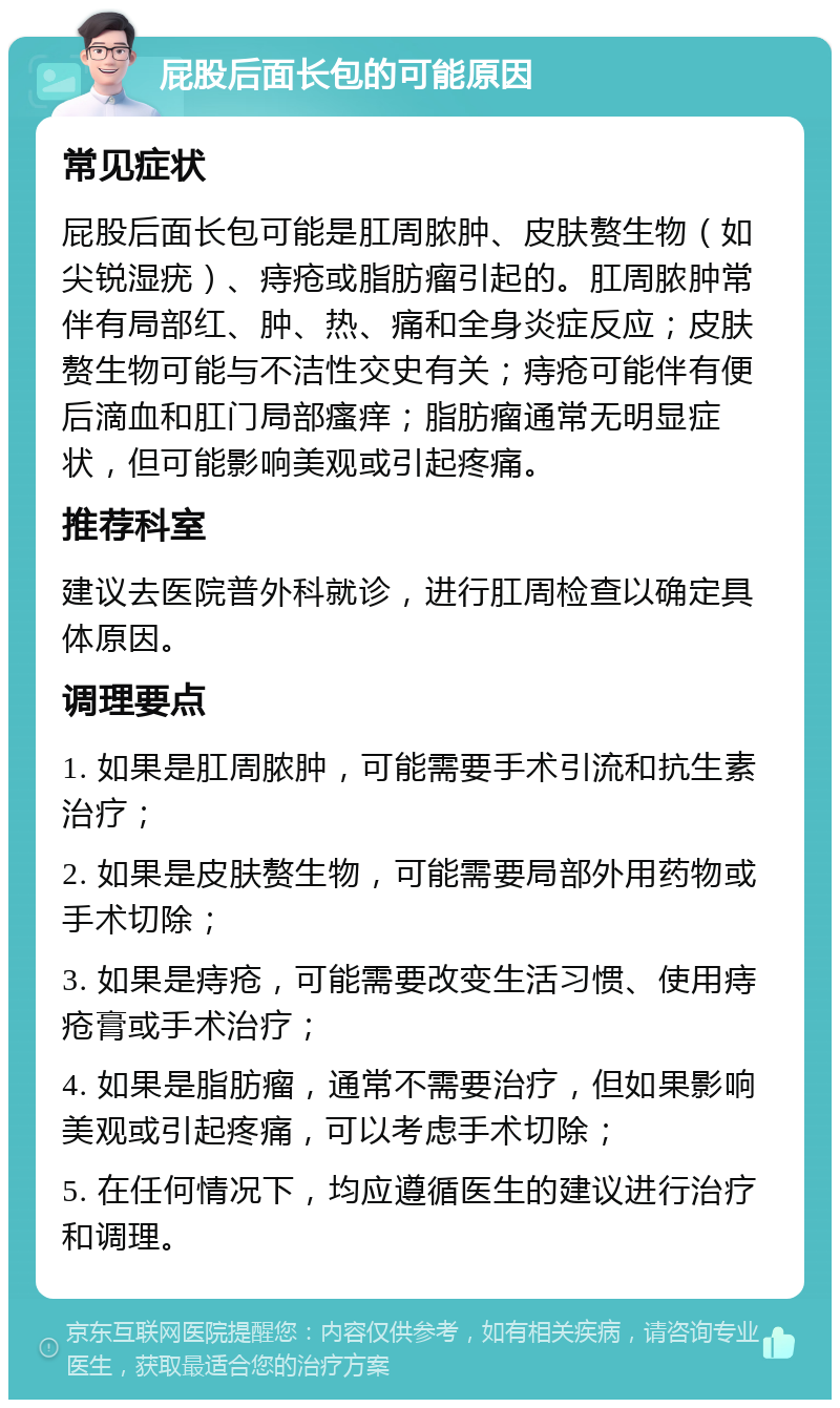 屁股后面长包的可能原因 常见症状 屁股后面长包可能是肛周脓肿、皮肤赘生物（如尖锐湿疣）、痔疮或脂肪瘤引起的。肛周脓肿常伴有局部红、肿、热、痛和全身炎症反应；皮肤赘生物可能与不洁性交史有关；痔疮可能伴有便后滴血和肛门局部瘙痒；脂肪瘤通常无明显症状，但可能影响美观或引起疼痛。 推荐科室 建议去医院普外科就诊，进行肛周检查以确定具体原因。 调理要点 1. 如果是肛周脓肿，可能需要手术引流和抗生素治疗； 2. 如果是皮肤赘生物，可能需要局部外用药物或手术切除； 3. 如果是痔疮，可能需要改变生活习惯、使用痔疮膏或手术治疗； 4. 如果是脂肪瘤，通常不需要治疗，但如果影响美观或引起疼痛，可以考虑手术切除； 5. 在任何情况下，均应遵循医生的建议进行治疗和调理。