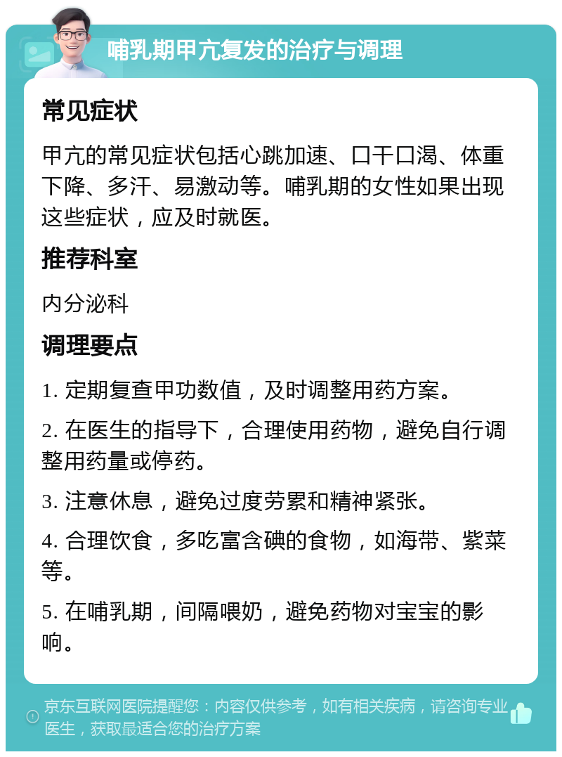 哺乳期甲亢复发的治疗与调理 常见症状 甲亢的常见症状包括心跳加速、口干口渴、体重下降、多汗、易激动等。哺乳期的女性如果出现这些症状，应及时就医。 推荐科室 内分泌科 调理要点 1. 定期复查甲功数值，及时调整用药方案。 2. 在医生的指导下，合理使用药物，避免自行调整用药量或停药。 3. 注意休息，避免过度劳累和精神紧张。 4. 合理饮食，多吃富含碘的食物，如海带、紫菜等。 5. 在哺乳期，间隔喂奶，避免药物对宝宝的影响。