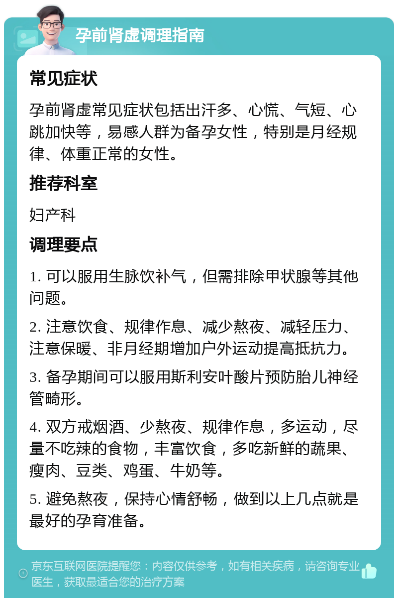 孕前肾虚调理指南 常见症状 孕前肾虚常见症状包括出汗多、心慌、气短、心跳加快等，易感人群为备孕女性，特别是月经规律、体重正常的女性。 推荐科室 妇产科 调理要点 1. 可以服用生脉饮补气，但需排除甲状腺等其他问题。 2. 注意饮食、规律作息、减少熬夜、减轻压力、注意保暖、非月经期增加户外运动提高抵抗力。 3. 备孕期间可以服用斯利安叶酸片预防胎儿神经管畸形。 4. 双方戒烟酒、少熬夜、规律作息，多运动，尽量不吃辣的食物，丰富饮食，多吃新鲜的蔬果、瘦肉、豆类、鸡蛋、牛奶等。 5. 避免熬夜，保持心情舒畅，做到以上几点就是最好的孕育准备。