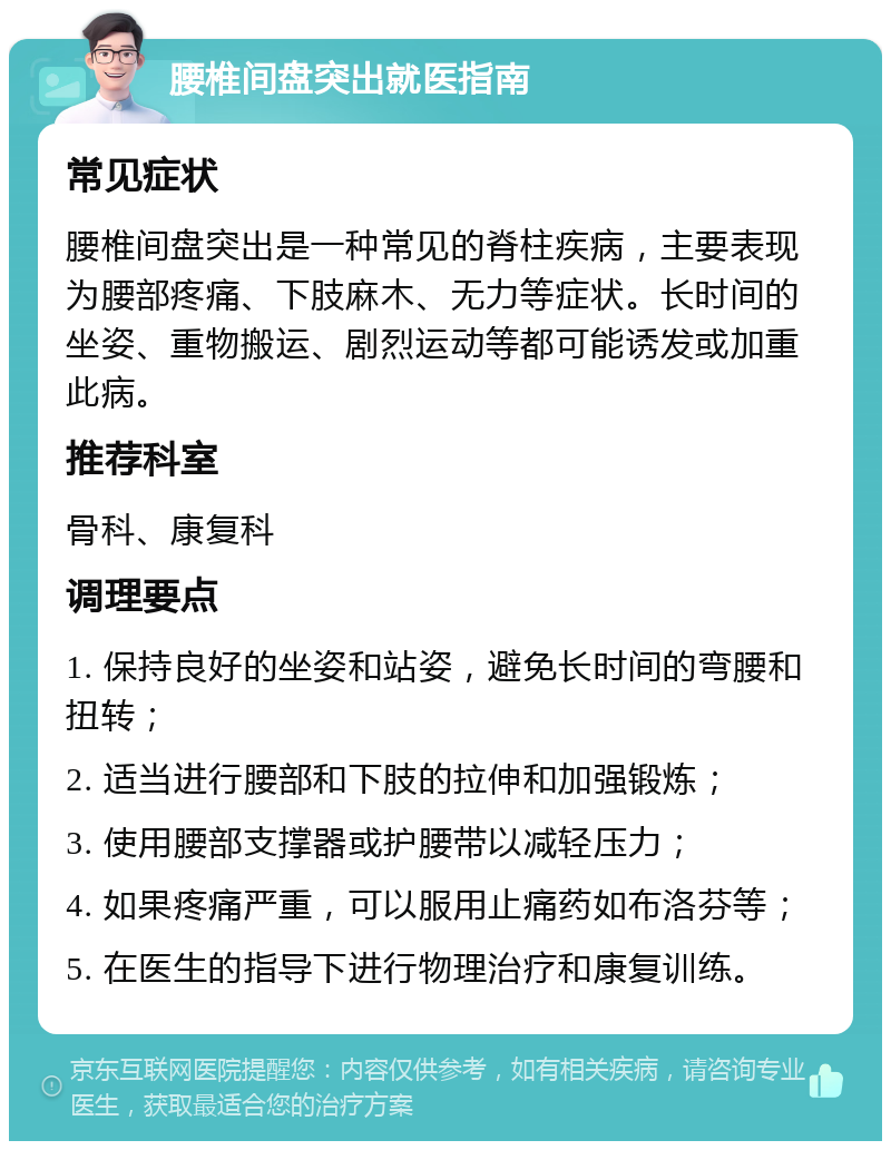 腰椎间盘突出就医指南 常见症状 腰椎间盘突出是一种常见的脊柱疾病，主要表现为腰部疼痛、下肢麻木、无力等症状。长时间的坐姿、重物搬运、剧烈运动等都可能诱发或加重此病。 推荐科室 骨科、康复科 调理要点 1. 保持良好的坐姿和站姿，避免长时间的弯腰和扭转； 2. 适当进行腰部和下肢的拉伸和加强锻炼； 3. 使用腰部支撑器或护腰带以减轻压力； 4. 如果疼痛严重，可以服用止痛药如布洛芬等； 5. 在医生的指导下进行物理治疗和康复训练。