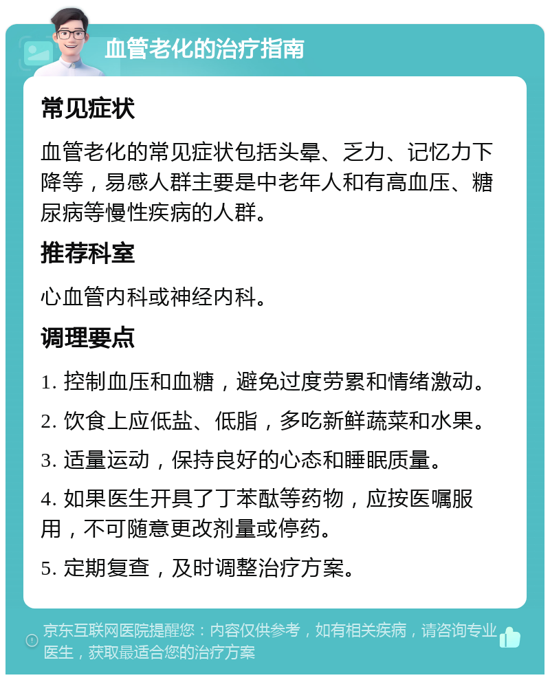 血管老化的治疗指南 常见症状 血管老化的常见症状包括头晕、乏力、记忆力下降等，易感人群主要是中老年人和有高血压、糖尿病等慢性疾病的人群。 推荐科室 心血管内科或神经内科。 调理要点 1. 控制血压和血糖，避免过度劳累和情绪激动。 2. 饮食上应低盐、低脂，多吃新鲜蔬菜和水果。 3. 适量运动，保持良好的心态和睡眠质量。 4. 如果医生开具了丁苯酞等药物，应按医嘱服用，不可随意更改剂量或停药。 5. 定期复查，及时调整治疗方案。