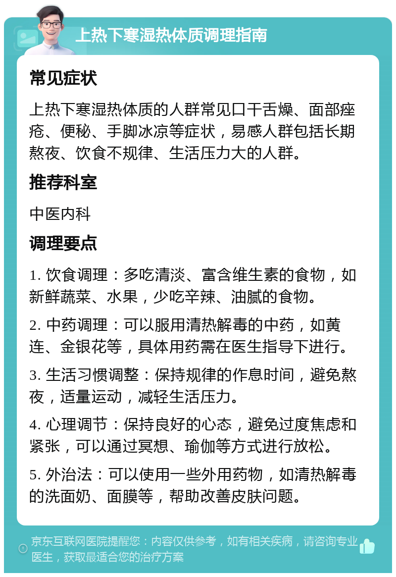 上热下寒湿热体质调理指南 常见症状 上热下寒湿热体质的人群常见口干舌燥、面部痤疮、便秘、手脚冰凉等症状，易感人群包括长期熬夜、饮食不规律、生活压力大的人群。 推荐科室 中医内科 调理要点 1. 饮食调理：多吃清淡、富含维生素的食物，如新鲜蔬菜、水果，少吃辛辣、油腻的食物。 2. 中药调理：可以服用清热解毒的中药，如黄连、金银花等，具体用药需在医生指导下进行。 3. 生活习惯调整：保持规律的作息时间，避免熬夜，适量运动，减轻生活压力。 4. 心理调节：保持良好的心态，避免过度焦虑和紧张，可以通过冥想、瑜伽等方式进行放松。 5. 外治法：可以使用一些外用药物，如清热解毒的洗面奶、面膜等，帮助改善皮肤问题。