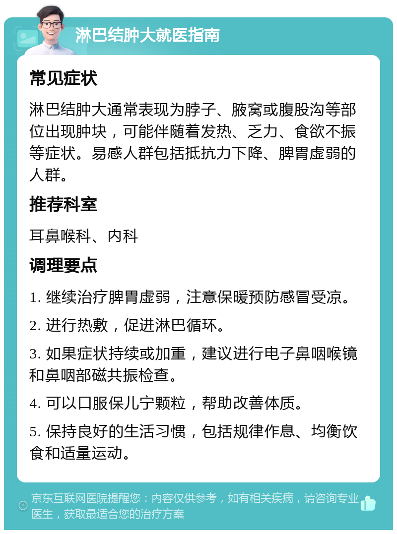 淋巴结肿大就医指南 常见症状 淋巴结肿大通常表现为脖子、腋窝或腹股沟等部位出现肿块，可能伴随着发热、乏力、食欲不振等症状。易感人群包括抵抗力下降、脾胃虚弱的人群。 推荐科室 耳鼻喉科、内科 调理要点 1. 继续治疗脾胃虚弱，注意保暖预防感冒受凉。 2. 进行热敷，促进淋巴循环。 3. 如果症状持续或加重，建议进行电子鼻咽喉镜和鼻咽部磁共振检查。 4. 可以口服保儿宁颗粒，帮助改善体质。 5. 保持良好的生活习惯，包括规律作息、均衡饮食和适量运动。