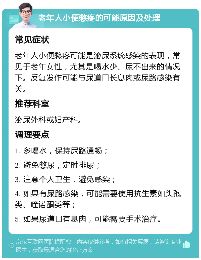 老年人小便憋疼的可能原因及处理 常见症状 老年人小便憋疼可能是泌尿系统感染的表现，常见于老年女性，尤其是喝水少、尿不出来的情况下。反复发作可能与尿道口长息肉或尿路感染有关。 推荐科室 泌尿外科或妇产科。 调理要点 1. 多喝水，保持尿路通畅； 2. 避免憋尿，定时排尿； 3. 注意个人卫生，避免感染； 4. 如果有尿路感染，可能需要使用抗生素如头孢类、喹诺酮类等； 5. 如果尿道口有息肉，可能需要手术治疗。