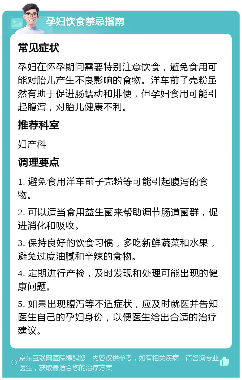 孕妇饮食禁忌指南 常见症状 孕妇在怀孕期间需要特别注意饮食，避免食用可能对胎儿产生不良影响的食物。洋车前子壳粉虽然有助于促进肠蠕动和排便，但孕妇食用可能引起腹泻，对胎儿健康不利。 推荐科室 妇产科 调理要点 1. 避免食用洋车前子壳粉等可能引起腹泻的食物。 2. 可以适当食用益生菌来帮助调节肠道菌群，促进消化和吸收。 3. 保持良好的饮食习惯，多吃新鲜蔬菜和水果，避免过度油腻和辛辣的食物。 4. 定期进行产检，及时发现和处理可能出现的健康问题。 5. 如果出现腹泻等不适症状，应及时就医并告知医生自己的孕妇身份，以便医生给出合适的治疗建议。