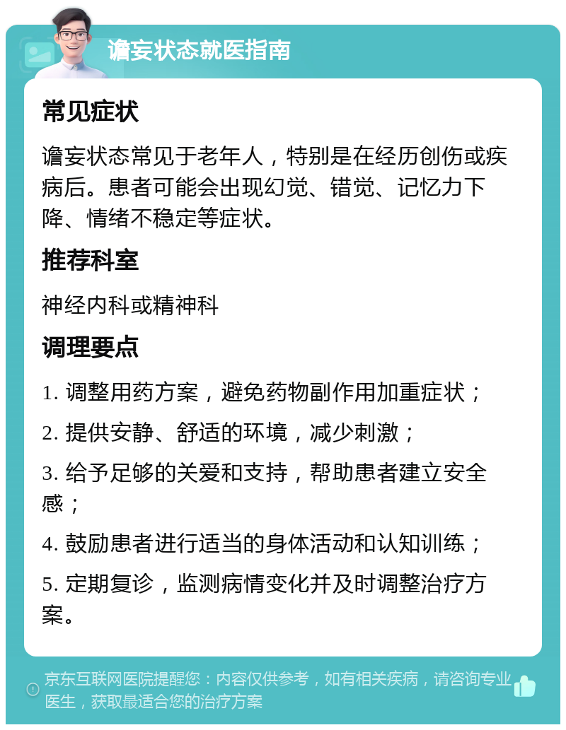 谵妄状态就医指南 常见症状 谵妄状态常见于老年人，特别是在经历创伤或疾病后。患者可能会出现幻觉、错觉、记忆力下降、情绪不稳定等症状。 推荐科室 神经内科或精神科 调理要点 1. 调整用药方案，避免药物副作用加重症状； 2. 提供安静、舒适的环境，减少刺激； 3. 给予足够的关爱和支持，帮助患者建立安全感； 4. 鼓励患者进行适当的身体活动和认知训练； 5. 定期复诊，监测病情变化并及时调整治疗方案。