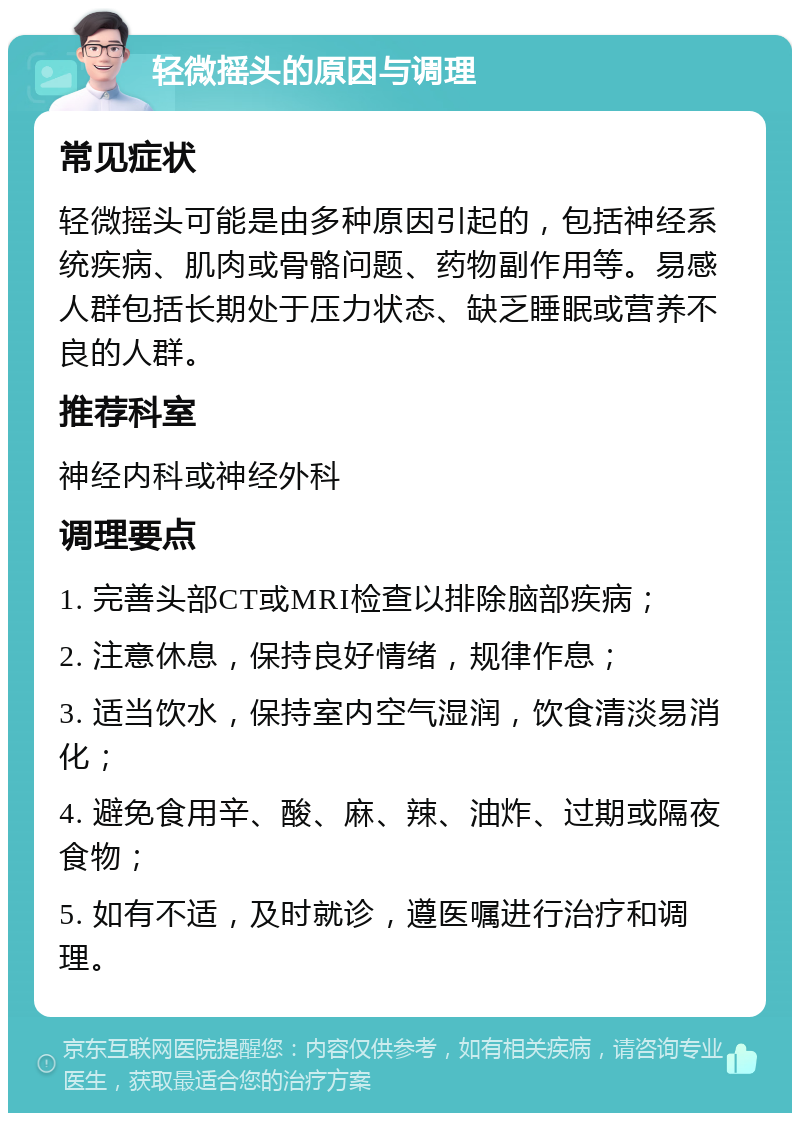 轻微摇头的原因与调理 常见症状 轻微摇头可能是由多种原因引起的，包括神经系统疾病、肌肉或骨骼问题、药物副作用等。易感人群包括长期处于压力状态、缺乏睡眠或营养不良的人群。 推荐科室 神经内科或神经外科 调理要点 1. 完善头部CT或MRI检查以排除脑部疾病； 2. 注意休息，保持良好情绪，规律作息； 3. 适当饮水，保持室内空气湿润，饮食清淡易消化； 4. 避免食用辛、酸、麻、辣、油炸、过期或隔夜食物； 5. 如有不适，及时就诊，遵医嘱进行治疗和调理。