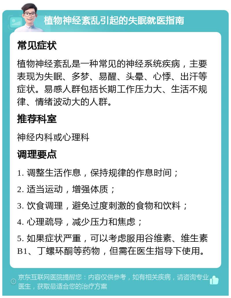 植物神经紊乱引起的失眠就医指南 常见症状 植物神经紊乱是一种常见的神经系统疾病，主要表现为失眠、多梦、易醒、头晕、心悸、出汗等症状。易感人群包括长期工作压力大、生活不规律、情绪波动大的人群。 推荐科室 神经内科或心理科 调理要点 1. 调整生活作息，保持规律的作息时间； 2. 适当运动，增强体质； 3. 饮食调理，避免过度刺激的食物和饮料； 4. 心理疏导，减少压力和焦虑； 5. 如果症状严重，可以考虑服用谷维素、维生素B1、丁螺环酮等药物，但需在医生指导下使用。