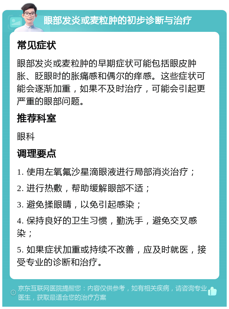 眼部发炎或麦粒肿的初步诊断与治疗 常见症状 眼部发炎或麦粒肿的早期症状可能包括眼皮肿胀、眨眼时的胀痛感和偶尔的痒感。这些症状可能会逐渐加重，如果不及时治疗，可能会引起更严重的眼部问题。 推荐科室 眼科 调理要点 1. 使用左氧氟沙星滴眼液进行局部消炎治疗； 2. 进行热敷，帮助缓解眼部不适； 3. 避免揉眼睛，以免引起感染； 4. 保持良好的卫生习惯，勤洗手，避免交叉感染； 5. 如果症状加重或持续不改善，应及时就医，接受专业的诊断和治疗。