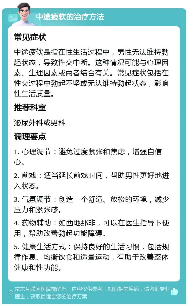 中途疲软的治疗方法 常见症状 中途疲软是指在性生活过程中，男性无法维持勃起状态，导致性交中断。这种情况可能与心理因素、生理因素或两者结合有关。常见症状包括在性交过程中勃起不坚或无法维持勃起状态，影响性生活质量。 推荐科室 泌尿外科或男科 调理要点 1. 心理调节：避免过度紧张和焦虑，增强自信心。 2. 前戏：适当延长前戏时间，帮助男性更好地进入状态。 3. 气氛调节：创造一个舒适、放松的环境，减少压力和紧张感。 4. 药物辅助：如西地那非，可以在医生指导下使用，帮助改善勃起功能障碍。 5. 健康生活方式：保持良好的生活习惯，包括规律作息、均衡饮食和适量运动，有助于改善整体健康和性功能。