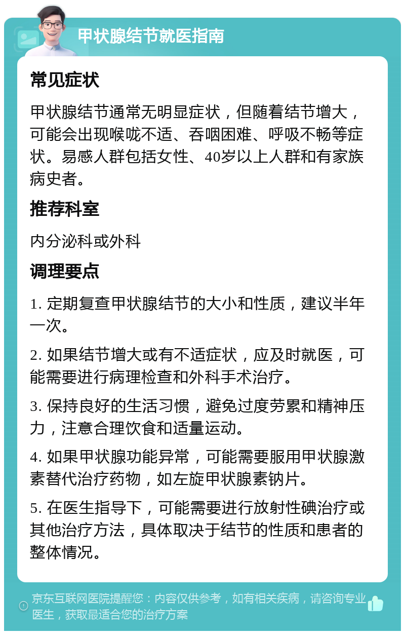 甲状腺结节就医指南 常见症状 甲状腺结节通常无明显症状，但随着结节增大，可能会出现喉咙不适、吞咽困难、呼吸不畅等症状。易感人群包括女性、40岁以上人群和有家族病史者。 推荐科室 内分泌科或外科 调理要点 1. 定期复查甲状腺结节的大小和性质，建议半年一次。 2. 如果结节增大或有不适症状，应及时就医，可能需要进行病理检查和外科手术治疗。 3. 保持良好的生活习惯，避免过度劳累和精神压力，注意合理饮食和适量运动。 4. 如果甲状腺功能异常，可能需要服用甲状腺激素替代治疗药物，如左旋甲状腺素钠片。 5. 在医生指导下，可能需要进行放射性碘治疗或其他治疗方法，具体取决于结节的性质和患者的整体情况。