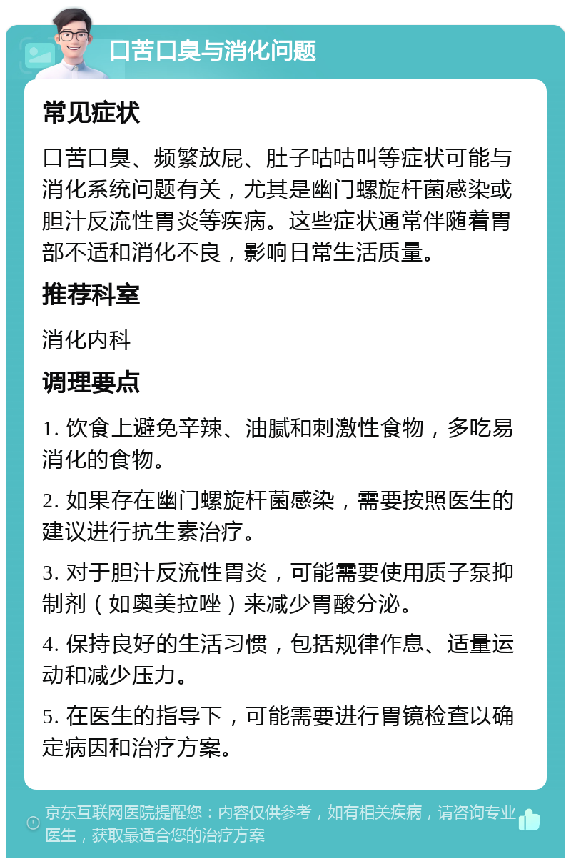 口苦口臭与消化问题 常见症状 口苦口臭、频繁放屁、肚子咕咕叫等症状可能与消化系统问题有关，尤其是幽门螺旋杆菌感染或胆汁反流性胃炎等疾病。这些症状通常伴随着胃部不适和消化不良，影响日常生活质量。 推荐科室 消化内科 调理要点 1. 饮食上避免辛辣、油腻和刺激性食物，多吃易消化的食物。 2. 如果存在幽门螺旋杆菌感染，需要按照医生的建议进行抗生素治疗。 3. 对于胆汁反流性胃炎，可能需要使用质子泵抑制剂（如奥美拉唑）来减少胃酸分泌。 4. 保持良好的生活习惯，包括规律作息、适量运动和减少压力。 5. 在医生的指导下，可能需要进行胃镜检查以确定病因和治疗方案。