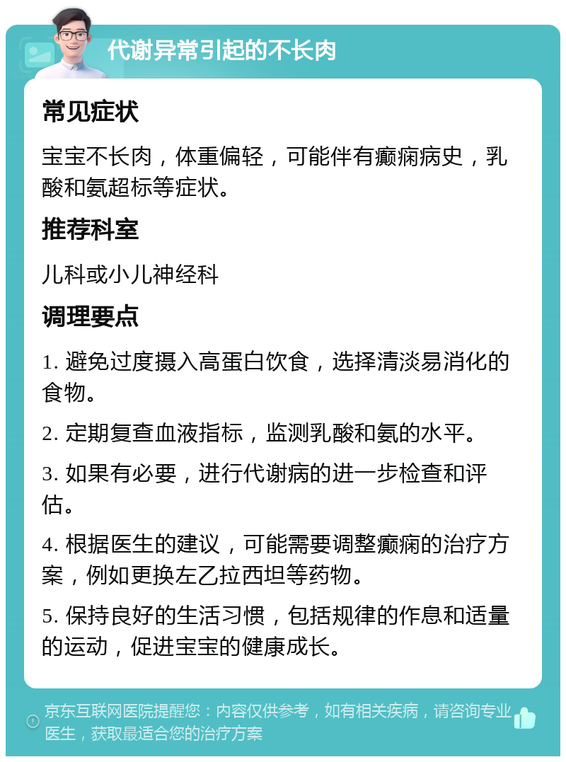 代谢异常引起的不长肉 常见症状 宝宝不长肉，体重偏轻，可能伴有癫痫病史，乳酸和氨超标等症状。 推荐科室 儿科或小儿神经科 调理要点 1. 避免过度摄入高蛋白饮食，选择清淡易消化的食物。 2. 定期复查血液指标，监测乳酸和氨的水平。 3. 如果有必要，进行代谢病的进一步检查和评估。 4. 根据医生的建议，可能需要调整癫痫的治疗方案，例如更换左乙拉西坦等药物。 5. 保持良好的生活习惯，包括规律的作息和适量的运动，促进宝宝的健康成长。