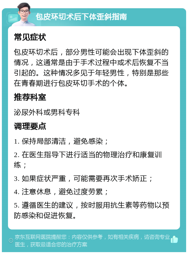 包皮环切术后下体歪斜指南 常见症状 包皮环切术后，部分男性可能会出现下体歪斜的情况，这通常是由于手术过程中或术后恢复不当引起的。这种情况多见于年轻男性，特别是那些在青春期进行包皮环切手术的个体。 推荐科室 泌尿外科或男科专科 调理要点 1. 保持局部清洁，避免感染； 2. 在医生指导下进行适当的物理治疗和康复训练； 3. 如果症状严重，可能需要再次手术矫正； 4. 注意休息，避免过度劳累； 5. 遵循医生的建议，按时服用抗生素等药物以预防感染和促进恢复。