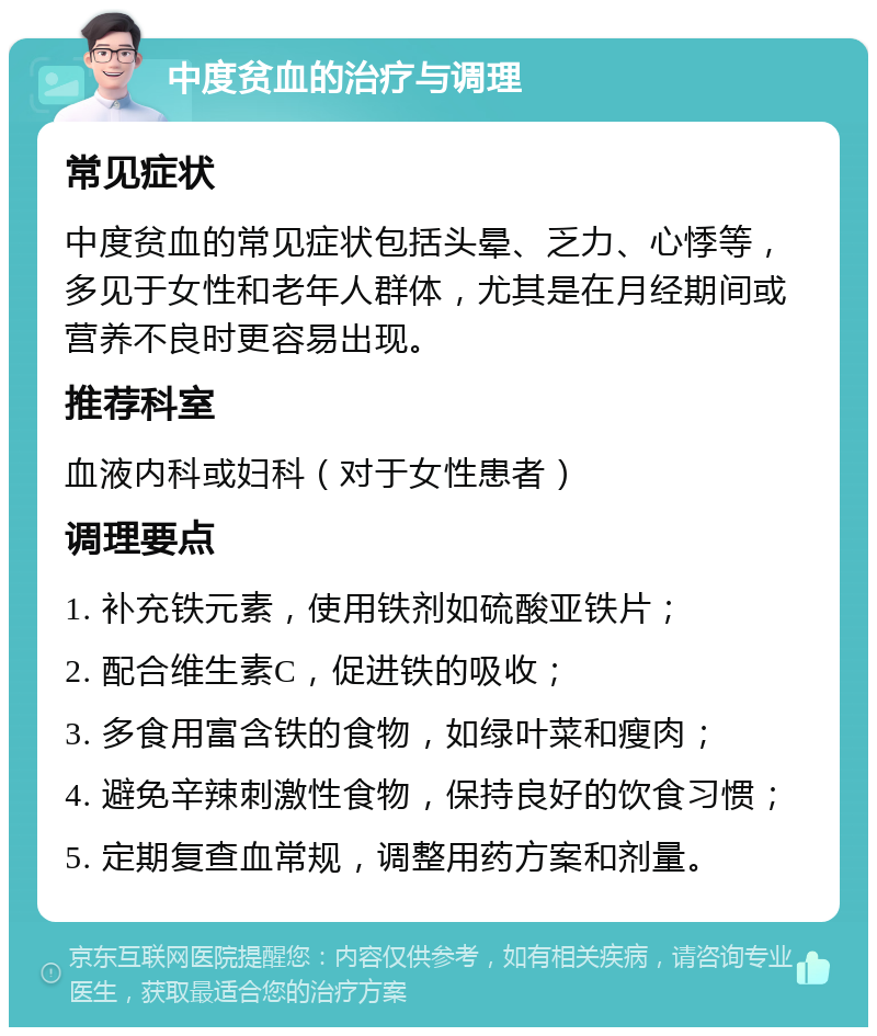 中度贫血的治疗与调理 常见症状 中度贫血的常见症状包括头晕、乏力、心悸等，多见于女性和老年人群体，尤其是在月经期间或营养不良时更容易出现。 推荐科室 血液内科或妇科（对于女性患者） 调理要点 1. 补充铁元素，使用铁剂如硫酸亚铁片； 2. 配合维生素C，促进铁的吸收； 3. 多食用富含铁的食物，如绿叶菜和瘦肉； 4. 避免辛辣刺激性食物，保持良好的饮食习惯； 5. 定期复查血常规，调整用药方案和剂量。