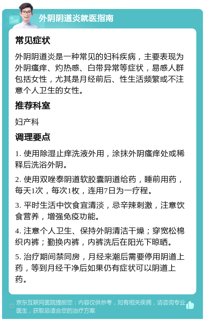 外阴阴道炎就医指南 常见症状 外阴阴道炎是一种常见的妇科疾病，主要表现为外阴瘙痒、灼热感、白带异常等症状，易感人群包括女性，尤其是月经前后、性生活频繁或不注意个人卫生的女性。 推荐科室 妇产科 调理要点 1. 使用除湿止痒洗液外用，涂抹外阴瘙痒处或稀释后洗浴外阴。 2. 使用双唑泰阴道软胶囊阴道给药，睡前用药，每天1次，每次1枚，连用7日为一疗程。 3. 平时生活中饮食宜清淡，忌辛辣刺激，注意饮食营养，增强免疫功能。 4. 注意个人卫生、保持外阴清洁干燥；穿宽松棉织内裤；勤换内裤，内裤洗后在阳光下晾晒。 5. 治疗期间禁同房，月经来潮后需要停用阴道上药，等到月经干净后如果仍有症状可以阴道上药。