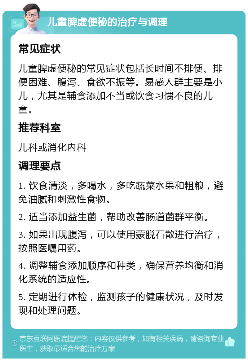 儿童脾虚便秘的治疗与调理 常见症状 儿童脾虚便秘的常见症状包括长时间不排便、排便困难、腹泻、食欲不振等。易感人群主要是小儿，尤其是辅食添加不当或饮食习惯不良的儿童。 推荐科室 儿科或消化内科 调理要点 1. 饮食清淡，多喝水，多吃蔬菜水果和粗粮，避免油腻和刺激性食物。 2. 适当添加益生菌，帮助改善肠道菌群平衡。 3. 如果出现腹泻，可以使用蒙脱石散进行治疗，按照医嘱用药。 4. 调整辅食添加顺序和种类，确保营养均衡和消化系统的适应性。 5. 定期进行体检，监测孩子的健康状况，及时发现和处理问题。