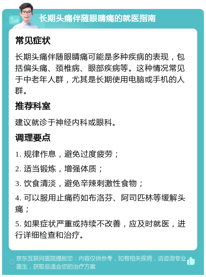 长期头痛伴随眼睛痛的就医指南 常见症状 长期头痛伴随眼睛痛可能是多种疾病的表现，包括偏头痛、颈椎病、眼部疾病等。这种情况常见于中老年人群，尤其是长期使用电脑或手机的人群。 推荐科室 建议就诊于神经内科或眼科。 调理要点 1. 规律作息，避免过度疲劳； 2. 适当锻炼，增强体质； 3. 饮食清淡，避免辛辣刺激性食物； 4. 可以服用止痛药如布洛芬、阿司匹林等缓解头痛； 5. 如果症状严重或持续不改善，应及时就医，进行详细检查和治疗。