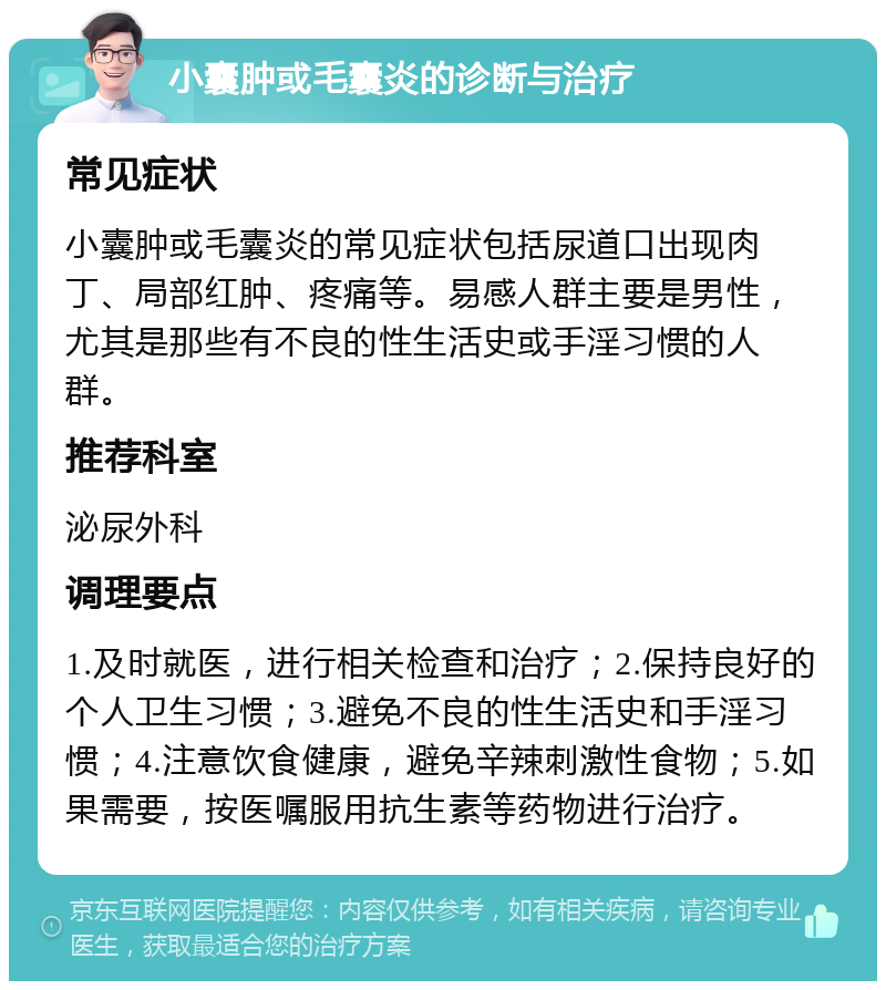 小囊肿或毛囊炎的诊断与治疗 常见症状 小囊肿或毛囊炎的常见症状包括尿道口出现肉丁、局部红肿、疼痛等。易感人群主要是男性，尤其是那些有不良的性生活史或手淫习惯的人群。 推荐科室 泌尿外科 调理要点 1.及时就医，进行相关检查和治疗；2.保持良好的个人卫生习惯；3.避免不良的性生活史和手淫习惯；4.注意饮食健康，避免辛辣刺激性食物；5.如果需要，按医嘱服用抗生素等药物进行治疗。