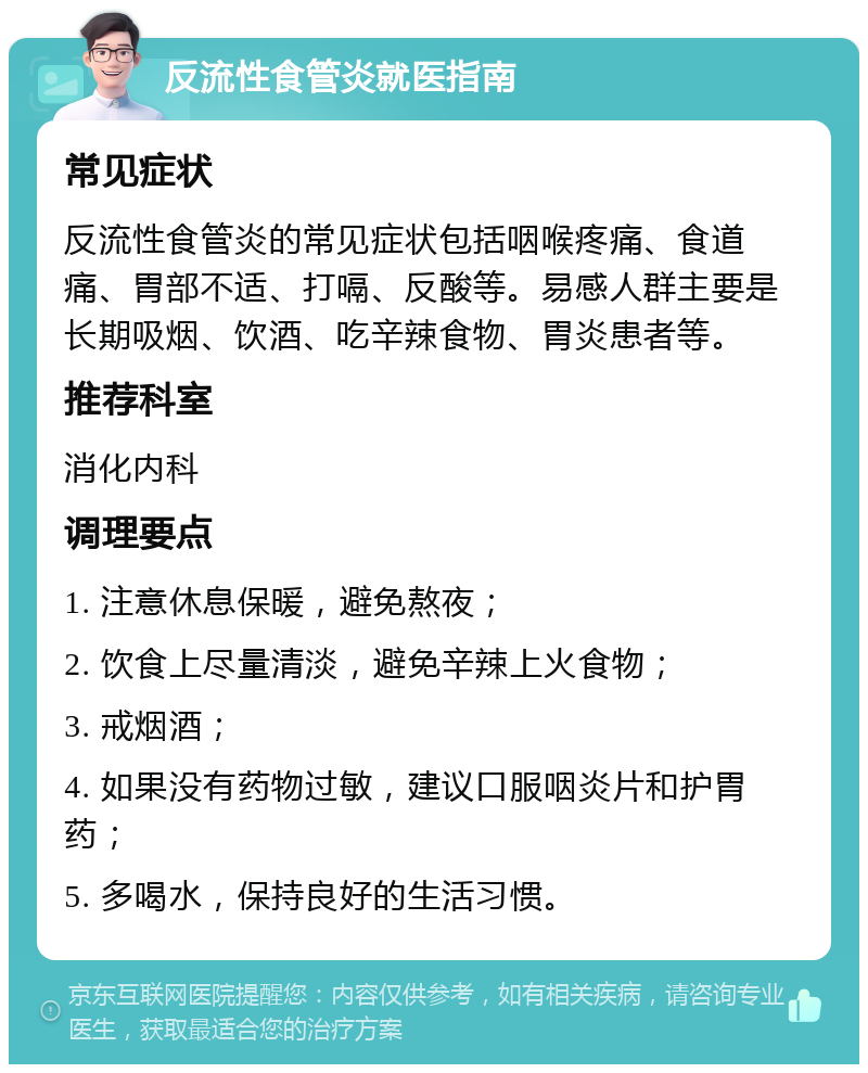 反流性食管炎就医指南 常见症状 反流性食管炎的常见症状包括咽喉疼痛、食道痛、胃部不适、打嗝、反酸等。易感人群主要是长期吸烟、饮酒、吃辛辣食物、胃炎患者等。 推荐科室 消化内科 调理要点 1. 注意休息保暖，避免熬夜； 2. 饮食上尽量清淡，避免辛辣上火食物； 3. 戒烟酒； 4. 如果没有药物过敏，建议口服咽炎片和护胃药； 5. 多喝水，保持良好的生活习惯。