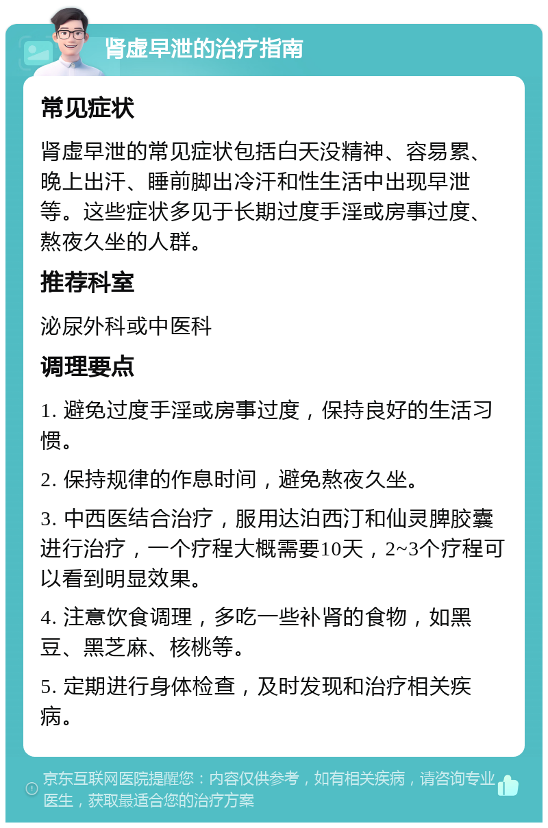 肾虚早泄的治疗指南 常见症状 肾虚早泄的常见症状包括白天没精神、容易累、晚上出汗、睡前脚出冷汗和性生活中出现早泄等。这些症状多见于长期过度手淫或房事过度、熬夜久坐的人群。 推荐科室 泌尿外科或中医科 调理要点 1. 避免过度手淫或房事过度，保持良好的生活习惯。 2. 保持规律的作息时间，避免熬夜久坐。 3. 中西医结合治疗，服用达泊西汀和仙灵脾胶囊进行治疗，一个疗程大概需要10天，2~3个疗程可以看到明显效果。 4. 注意饮食调理，多吃一些补肾的食物，如黑豆、黑芝麻、核桃等。 5. 定期进行身体检查，及时发现和治疗相关疾病。